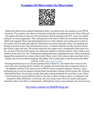 Examples Of Observation On Observation
Behavioral Observations Student Information Daisy was observed by the examiner on her PPCD
classroom. The students were about to transition to their physical education period. Daisy followed
the teacher directions to line–up with no hesitation. Before entering to the P.E. room, she started
crying for no reason apparently. After calming down she tried to follow the movements conversely
didn't look engaged. Daisy kept participating however when students were sitting down as part of
the routine, she was doing the opposite. During the next observation date, Daisy was jumping and
hoping in reaction to the video presentation in class. A student called her and she sat down next to
him to have a peer chit chat. The teacher asked her for a paper towel, consequently Daisy gave it to
her. As part of the lesson the teacher was asking the students to identify pictures. Daisy made a moo
sound to point at the cow. Ms. Fleming kept making questions regarding the story. Daisy seemed not
engaged but maintained eye contact when called. Daisy went to the restroom then came back with a
strange look, however started laughing. She gladly tried to participate on the discussion but didn't
used any words...show more content...
Fleming presented issues of concern regarding Daisy's behavior. The matter that worries her the
most is the slow learning ability of Daisy, for example she hasn't been able to name the letters of
the alphabet, and this is her second year on PPCD with no academic progress. However, when
instructing one on one her progress became better instead that working with the group. Ms. Fleming
indicated that Daisy does not get enough sleep and is taking melatonin for more than a year. Daisy
social interactions are described as positive; she likes to share, initiate contact, is cooperative and
respond to others efficiently. Conversely, she cries easily, turns off for no reason, and express
frustration when is not able to communicate. Although she seems to pay attention, she can lose focus
Get more content on HelpWriting.net
 