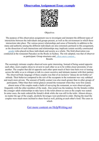 Observation Assignment Essay example
Objectives
The purpose of this observation assignment was to investigate and interpret the different types of
interactions between the individuals and groups present, as well as the environment in which these
interactions take place. The various power relationships and sense of hierarchy in addition to the
status and authority among the different individuals are also extremely pertinent to this assignment,
as the dissection of such interactions and relationships may implicate certain socially constructed
gender roles placed on these individuals and society as a whole. The field observation was
conducted at the restaurant Pancakes on the Rocks in Sydney. The role adopted, was that of observer
as participant. Group structures and...show more content...
Results
The seemingly intimate couples observed were quite interesting. Instead of being seated opposite
each other, most couples chose to sit next to each other so as to be within closer proximity of one
another. The couples that did sit opposite each other spent much of their time bent over or leaning
across the table so as to whisper or talk in a more secretive and intimate manner with their partner.
The observed body language of these couples was that of an inclusive "please do not bother us"
attitude. Their behavior compared to the rest of the occupants in the restaurant was very subdued
and much more private. The amount of bodily contact was also much greater than in other groups of
participants. Other than their initial glances around the restaurant when they were first seated,
almost none of the couples made a habit of surveying the restaurant, as were observed quite
frequently with the other members of the study. Also noted was the tendency for the females within
the younger–adult relationships to take leave to the toilet almost as soon as the couple was seated.
In some cases, the male ordered the female's drink while she was still in the toilet. Almost always,
no matter the age of the couple, alcoholic beverages were preferred to order. During the meal the
couples were much more inclined to share food as well, picking at each other's food. The cases in
which
Get more content on HelpWriting.net
 