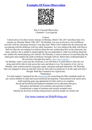 Examples Of Focus Observation
Part A: Focused Observation
1.Student# 1 Lou (typical)
Context
I observed Lou for about twenty minutes on Monday, March 13th, 2017 and about forty–five
minutes on Thursday March 16th, 2017. On Monday, Lou was involved in a lot of different
activities with her classmates because it was play time. When I first walked into the classroom she
was playing with the dollhouse with two other classmates. As I was sitting at the table with Sam to
find out what she was making Lou told me about the new student they have in the classroom, her
name, and how she is unable to speak English, but can understand it. After Lou told me about the
new student she started playing cars with her. On Thursday, I came to observe Lou and Sam play the
math game and complete the math worksheets I brought with me. Before they could participate in
the activities I brought they had to...show more content...
On Monday, when I came into the classroom, I sat with Sam so I could observe what she was
doing and still be able to look across the room and observe Lou. For majority of my visit on
Monday, Sam created a picture using glue, paper, and green and gold shamrocks. On Thursday,
Sam was engaged in clean up and after clean up, Sam and Lou joined me to do the math activities I
brought. Both days seemed to be a typical day.
Preparations
For both students, I prepared for this observation by researching the Ohio standards made for
pre–school children in math and social emotional development. I then printed work sheets and a
math matching game age appropriate for Sam and Lou to complete.
Social and Emotional development standards (www.education.ohio.gov)
Recognize and identify own emotions and emotions of others
Communicate a range of emotions and socially accepted ways
Identify the diversity in human characteristics and how people are similar and
Get more content on HelpWriting.net
 