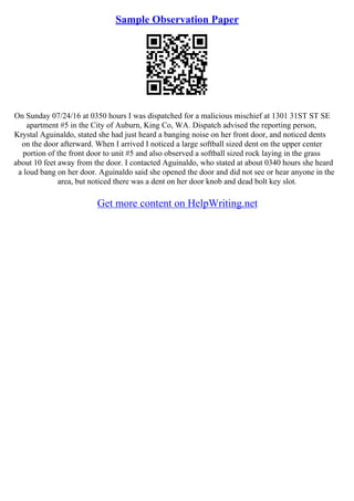 Sample Observation Paper
On Sunday 07/24/16 at 0350 hours I was dispatched for a malicious mischief at 1301 31ST ST SE
apartment #5 in the City of Auburn, King Co, WA. Dispatch advised the reporting person,
Krystal Aguinaldo, stated she had just heard a banging noise on her front door, and noticed dents
on the door afterward. When I arrived I noticed a large softball sized dent on the upper center
portion of the front door to unit #5 and also observed a softball sized rock laying in the grass
about 10 feet away from the door. I contacted Aguinaldo, who stated at about 0340 hours she heard
a loud bang on her door. Aguinaldo said she opened the door and did not see or hear anyone in the
area, but noticed there was a dent on her door knob and dead bolt key slot.
Get more content on HelpWriting.net
 