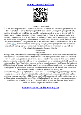 Family Observation Essay
Context of Observation
With her mother's permission, I observed my cousin's 33–month–old female daughter named Clara.
This observation occurred at my grandparents' house, who are Clara's great–grandparents. My
grandma frequently babysits Clara and her older and younger sisters, so she is familiar with the
house. It was Thanksgiving when I did the observation with Clara, so she was surrounded by a
combination of familiar faces as well as people that she infrequently sees. For example, I only see
her during major holidays due to the fact I now live out of state, and while she has interacted with
me, I am more or less a stranger to her due to the infrequent nature of our interactions. All of the
Oswald family members came to Thanksgiving this year, so my grandparents small house was
packed with many people. Additionally, it was constantly noisy in the small house, with lots of
different activities occurring throughout the day.
Observations
Attachment
To begin with, one of the most interesting things I observed with Clara is how clearly her behavior
demonstrated a secure attachment with her parents. While my grandmother's home was a familiar
place to Clara, adding so many family members, and family members she did not know, made the
situation somewhat unfamiliar with her. It was interesting to see how she interacted with myself, my
mother, and my fiancГ©, all of us whom do not have much interaction with Clara, at the beginning
of Thanksgiving. When we tried to interact with her, she would stare suspiciously at us, and then run
to her parents or grandmother. When we tried to interact with her in her "secure base", she would
bury her head into the shoulder of whoever was holding her.
Eventually, the cycle of going back to the secure base and exploring got bigger and bigger. As she, I
assume, continued to get confirmation that the unfamiliar situation was safe, and her secure base
was there to protect her, she would feel more comfortable venturing out, exploring the house more,
and interacting with unfamiliar faces. She would check in with her parents, grandparents, or aunts
by sitting on their lap for a little while, but as the night went on, the duration between these
check–ins became longer, and they also became
Get more content on HelpWriting.net
 