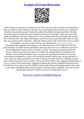 Examples Of Group Observation
I did not observe a great deal of change the few times I sat in on class but there were some things
that were different from meeting to meeting. First, each meeting I observed there was a different
facilitator who lead the group. Second, the number of members fluctuated each class. One day
the group had nine members the next it had ten and the next it had eight. Third, the mood of the
group was different each time I observed. If it was a facilitator that they really liked and worked
close with daily they were upbeat and talkative but if it was a job coach they didn't really see daily
they were quieter and less interactive. Although I did not observe this in the times I sat in on class;
the members can come in and out at any time. Because this...show more content...
The group leaders approach to the group is very authoritative but not in a bad way. Since the
group members are adults that have disabilities that range from all over it is difficult to give them
much independence because of how off topic it can get. This group is an educational group
because of this, the group leader takes on a teacher role and approaches the members as an
educator. Most of the group leaders did a very good job at getting the members involved by
answering the worksheets as a class or by having the members repeat what was just said back to
class. These are really good skills to use when working with adults that have a disability because
some of them do not know how to read or write so this allows them to stay engaged and participate in
learning. Some of the group leaders struggled at keeping the members engaged and focused and a
lot of the time it was due to the topic difficulty being taught. Because the group members have such
a wide range of disabilities like some have autism, some have down syndrome, and some are just
intellectually delayed it is hard to teach on level that makes since to
Get more content on HelpWriting.net
 
