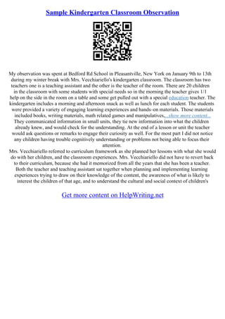 Sample Kindergarten Classroom Observation
My observation was spent at Bedford Rd School in Pleasantville, New York on January 9th to 13th
during my winter break with Mrs. Vecchiariello's kindergarten classroom. The classroom has two
teachers one is a teaching assistant and the other is the teacher of the room. There are 20 children
in the classroom with some students with special needs so in the morning the teacher gives 1/1
help on the side in the room on a table and some get pulled out with a special education teacher. The
kindergarten includes a morning and afternoon snack as well as lunch for each student. The students
were provided a variety of engaging learning experiences and hands–on materials. Those materials
included books, writing materials, math related games and manipulatives,...show more content...
They communicated information in small units, they tie new information into what the children
already knew, and would check for the understanding. At the end of a lesson or unit the teacher
would ask questions or remarks to engage their curiosity as well. For the most part I did not notice
any children having trouble cognitively understanding or problems not being able to focus their
attention.
Mrs. Vecchiariello referred to curriculum framework as she planned her lessons with what she would
do with her children, and the classroom experiences. Mrs. Vecchiariello did not have to revert back
to their curriculum, because she had it memorized from all the years that she has been a teacher.
Both the teacher and teaching assistant sat together when planning and implementing learning
experiences trying to draw on their knowledge of the content, the awareness of what is likely to
interest the children of that age, and to understand the cultural and social context of children's
Get more content on HelpWriting.net
 
