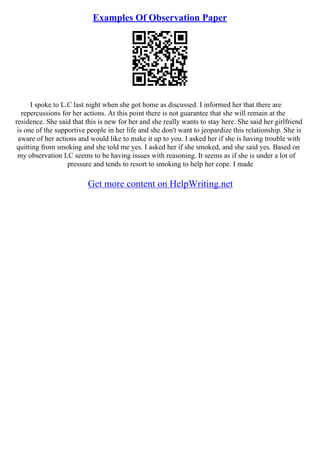 Examples Of Observation Paper
I spoke to L.C last night when she got home as discussed. I informed her that there are
repercussions for her actions. At this point there is not guarantee that she will remain at the
residence. She said that this is new for her and she really wants to stay here. She said her girlfriend
is one of the supportive people in her life and she don't want to jeopardize this relationship. She is
aware of her actions and would like to make it up to you. I asked her if she is having trouble with
quitting from smoking and she told me yes. I asked her if she smoked, and she said yes. Based on
my observation LC seems to be having issues with reasoning. It seems as if she is under a lot of
pressure and tends to resort to smoking to help her cope. I made
Get more content on HelpWriting.net
 