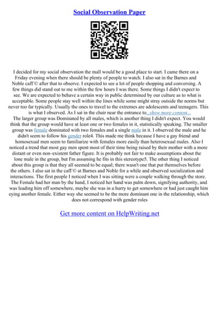 Social Observation Paper
I decided for my social observation the mall would be a good place to start. I came there on a
Friday evening when there should be plenty of people to watch. I also sat in the Barnes and
Noble cafГ© after that to observe. I expected to see a lot of people shopping and conversing. A
few things did stand out to me within the few hours I was there. Some things I didn't expect to
see. We are expected to behave a certain way in public determined by our culture as to what is
acceptable. Some people stay well within the lines while some might stray outside the norms but
never too far typically. Usually the ones to travel to the extremes are adolescents and teenagers. This
is what I observed. As I sat in the chair near the entrance to...show more content...
The larger group was Dominated by all males, which is another thing I didn't expect. You would
think that the group would have at least one or two females in it, statistically speaking. The smaller
group was female dominated with two females and a single male in it. I observed the male and he
didn't seem to follow his gender role4. This made me think because I have a gay friend and
homosexual men seem to familiarize with females more easily than heterosexual males. Also I
noticed a trend that most gay men spent most of their time being raised by their mother with a more
distant or even non–existent father figure. It is probably not fair to make assumptions about the
lone male in the group, but I'm assuming he fits in this stereotype5. The other thing I noticed
about this group is that they all seemed to be equal; there wasn't one that put themselves before
the others. I also sat in the cafГ© at Barnes and Noble for a while and observed socialization and
interactions. The first people I noticed when I was sitting were a couple walking through the store.
The Female had her man by the hand, I noticed her hand was palm down, signifying authority, and
was leading him off somewhere, maybe she was in a hurry to get somewhere or had just caught him
eying another female. Either way she seemed to be the more dominant one in the relationship, which
does not correspond with gender roles
Get more content on HelpWriting.net
 