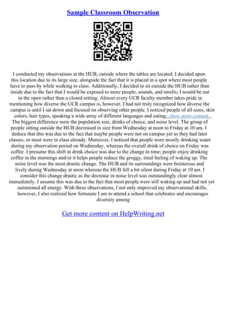 Sample Classroom Observation
I conducted my observations at the HUB, outside where the tables are located. I decided upon
this location due to its large size, alongside the fact that it is placed in a spot where most people
have to pass by while walking to class. Additionally, I decided to sit outside the HUB rather than
inside due to the fact that I would be exposed to more people, sounds, and smells; I would be out
in the open rather than a closed setting. Almost every UCR faculty member takes pride in
mentioning how diverse the UCR campus is, however, I had not truly recognized how diverse the
campus is until I sat down and focused on observing other people. I noticed people of all sizes, skin
colors, hair types, speaking a wide array of different languages and eating...show more content...
The biggest difference were the population size, drinks of choice, and noise level. The group of
people sitting outside the HUB decreased in size from Wednesday at noon to Friday at 10 am. I
deduce that this was due to the fact that maybe people were not on campus yet as they had later
classes, or most were in class already. Moreover, I noticed that people were mostly drinking water
during my observation period on Wednesday, whereas the overall drink of choice on Friday was
coffee. I presume this shift in drink choice was due to the change in time; people enjoy drinking
coffee in the mornings and/or it helps people reduce the groggy, tired feeling of waking up. The
noise level was the most drastic change. The HUB and its surroundings were boisterous and
lively during Wednesday at noon whereas the HUB fell a bit silent during Friday at 10 am. I
consider this change drastic as the decrease in noise level was outstandingly clear almost
immediately. I assume this was due to the fact that most people were still waking up and had not yet
summoned all energy. With these observations, I not only improved my observational skills,
however, I also realized how fortunate I am to attend a school that celebrates and encourages
diversity among
Get more content on HelpWriting.net
 