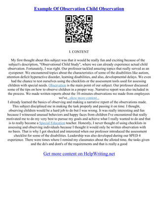 Example Of Observation Child Observation
I. CONTENT
My first thought about this subject was that it would be really fun and exciting because of the
subject's description, "Observational Child Study", where we can already experience actual child
observation. Fortunately, I was right. Our professor tackled amazing topics that really served as an
eyeopener. We encountered topics about the characteristics of some of the disabilities like autism,
attention deficit hyperactive disorder, learning disabilities, and also, developmental delays. We even
had the chance to test ourselves using the checklists or the assessment tools used for assessing
children with special needs. Observation is the main point of our subject. Our professor discussed
some of the tips on how to observe children in a proper way. Narrative report was also included in
the process. We made written reports about the 10–minutes observations we made from employees
we've...show more content...
I already learned the basics of observing and making a narrative report of the observations made.
This subject disciplined me in making the task properly and passing it on time. I thought,
observing children would be a hard job to do but I was wrong. It was really interesting and fun
because I witnessed unusual behaviors and happy faces from children I've encountered that really
motivated me to do my very best to pursue my goals and achieve what I really wanted to do and that
is to really become a Special Education teacher. Honestly, I never thought of using checklists in
assessing and observing individuals because I thought it would only be written observation with
no basis. That is why I got shocked and interested when our professor introduced the assessment
checklist for some of the disabilities. Leadership was also developed during our SPED 4
experience. There were times where I remind my classmates about the alloted time, the tasks given
and the do's and dont's of the requirements and that is really a good
Get more content on HelpWriting.net
 
