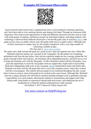 Examples Of Classroom Observation
Each classroom observation I have completed has led to a more productive learning experience,
and I have been able to view teaching theories and strategy first hand. Through my classroom field
experience I have had several opportunities to help with different classroom activities such as work
with small groups of students, clarifying concepts for individual students, and aiding students with
technology. I observed three different classrooms a 3rd and 4th grade class at a privateschool, a 6th
grade science class at a public school, and a 6th grade math class at a public school. Although each
of these classrooms is unique, they are all complex enterprises, with a very large number of
interacting variables at play.
The first class I...show more content...
The entire class, both 3rd and 4th grade do a quick review, then she separates the class. While Mrs.
Richards explicitly teaches new concepts to the 3rd graders, the 4th graders are completing
unfinished work from the day before. Once she has explicitly taught the new concept, guided the 3rd
graders through whole class practice, she introduces their independent practice, and then moves over
to begin the teaching cycle with the 4th grades. As Mrs. Richards worked with the 4th grades, I was
given the opportunity to assist the 3rd graders with any support they might need to successfully
finish their independent math work. If any 3rd grade student finished their math work before Mrs.
Richards was done with the 4th grade they move over to the computer center, where they worked
with the Lexia program. This rotation between grade levels continued throughout the day, except
when it came to science where both grade levels worked on the same lesson. Although Mrs. Richards'
class has a unique dynamic she still utilizes common teaching strategies such as gradually releasing
responsibility on to each student, allowing the students to communicate and support each other
during math, using hands on experiences during math and science, and employing the use of
manipulatives to help the students understand new math concepts.
On October 3, 2017 I observed Tiffany Nayar's 6th
Get more content on HelpWriting.net
 