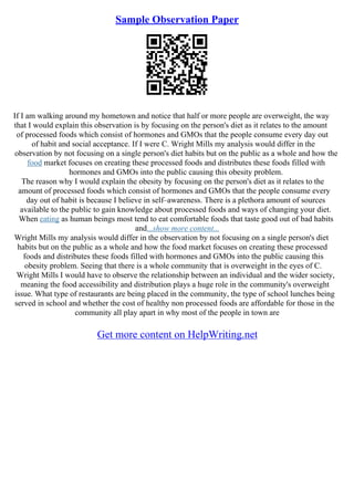Sample Observation Paper
If I am walking around my hometown and notice that half or more people are overweight, the way
that I would explain this observation is by focusing on the person's diet as it relates to the amount
of processed foods which consist of hormones and GMOs that the people consume every day out
of habit and social acceptance. If I were C. Wright Mills my analysis would differ in the
observation by not focusing on a single person's diet habits but on the public as a whole and how the
food market focuses on creating these processed foods and distributes these foods filled with
hormones and GMOs into the public causing this obesity problem.
The reason why I would explain the obesity by focusing on the person's diet as it relates to the
amount of processed foods which consist of hormones and GMOs that the people consume every
day out of habit is because I believe in self–awareness. There is a plethora amount of sources
available to the public to gain knowledge about processed foods and ways of changing your diet.
When eating as human beings most tend to eat comfortable foods that taste good out of bad habits
and...show more content...
Wright Mills my analysis would differ in the observation by not focusing on a single person's diet
habits but on the public as a whole and how the food market focuses on creating these processed
foods and distributes these foods filled with hormones and GMOs into the public causing this
obesity problem. Seeing that there is a whole community that is overweight in the eyes of C.
Wright Mills I would have to observe the relationship between an individual and the wider society,
meaning the food accessibility and distribution plays a huge role in the community's overweight
issue. What type of restaurants are being placed in the community, the type of school lunches being
served in school and whether the cost of healthy non processed foods are affordable for those in the
community all play apart in why most of the people in town are
Get more content on HelpWriting.net
 