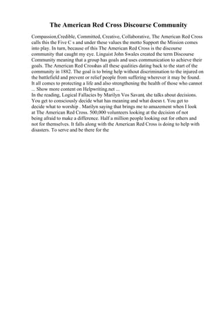 The American Red Cross Discourse Community
Compassion,Credible, Committed, Creative, Collaborative, The American Red Cross
calls this the Five C s and under these values the motto Support the Mission comes
into play. In turn, because of this The American Red Cross is the discourse
community that caught my eye. Linguist John Swales created the term Discourse
Community meaning that a group has goals and uses communication to achieve their
goals. The American Red Crosshas all these qualities dating back to the start of the
community in 1882. The goal is to bring help without discrimination to the injured on
the battlefield and prevent or relief people from suffering wherever it may be found.
It all comes to protecting a life and also strengthening the health of those who cannot
... Show more content on Helpwriting.net ...
In the reading, Logical Fallacies by Marilyn Vos Savant, she talks about decisions.
You get to consciously decide what has meaning and what doesn t. You get to
decide what to worship . Marilyn saying that brings me to amazement when I look
at The American Red Cross. 500,000 volunteers looking at the decision of not
being afraid to make a difference. Half a million people looking out for others and
not for themselves. It falls along with the American Red Cross is doing to help with
disasters. To serve and be there for the
 