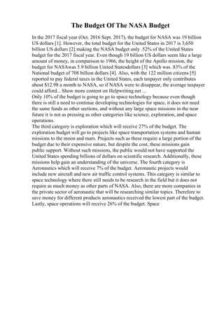 The Budget Of The NASA Budget
In the 2017 fiscal year (Oct. 2016 Sept. 2017), the budget for NASA was 19 billion
US dollars [1]. However, the total budget for the United States in 2017 is 3,650
billion US dollars [2] making the NASA budget only .52% of the United States
budget for the 2017 fiscal year. Even though 19 billion US dollars seem like a large
amount of money, in comparison to 1966, the height of the Apollo mission, the
budget for NASAwas 5.9 billion United Statesdollars [3] which was .83% of the
National budget of 708 billion dollars [4]. Also, with the 122 million citizens [5]
reported to pay federal taxes in the United States, each taxpayer only contributes
about $12.98 a month to NASA, so if NASA were to disappear, the average taxpayer
could afford... Show more content on Helpwriting.net ...
Only 10% of the budget is going to go to space technology because even though
there is still a need to continue developing technologies for space, it does not need
the same funds as other sections, and without any large space missions in the near
future it is not as pressing as other categories like science, exploration, and space
operations.
The third category is exploration which will receive 27% of the budget. The
exploration budget will go to projects like space transportation systems and human
missions to the moon and mars. Projects such as these require a large portion of the
budget due to their expensive nature, but despite the cost, these missions gain
public support. Without such missions, the public would not have supported the
United States spending billions of dollars on scientific research. Additionally, these
missions help gain an understanding of the universe. The fourth category is
Aeronautics which will receive 7% of the budget. Aeronautic projects would
include new aircraft and new air traffic control systems. This category is similar to
space technology where there still needs to be research in the field but it does not
require as much money as other parts of NASA. Also, there are more companies in
the private sector of aeronautic that will be researching similar topics. Therefore to
save money for different products aeronautics received the lowest part of the budget.
Lastly, space operations will receive 26% of the budget. Space
 