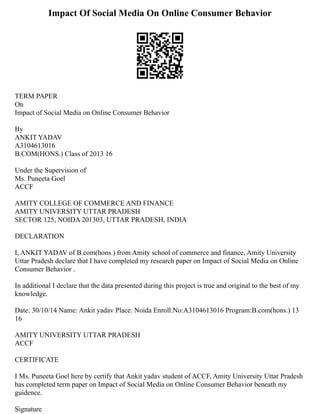 Impact Of Social Media On Online Consumer Behavior
TERM PAPER
On
Impact of Social Media on Online Consumer Behavior
By
ANKIT YADAV
A3104613016
B.COM(HONS.) Class of 2013 16
Under the Supervision of
Ms. Puneeta Goel
ACCF
AMITY COLLEGE OF COMMERCE AND FINANCE
AMITY UNIVERSITY UTTAR PRADESH
SECTOR 125, NOIDA 201303, UTTAR PRADESH, INDIA
DECLARATION
I, ANKIT YADAV of B.com(hons.) from Amity school of commerce and finance, Amity University
Uttar Pradesh declare that I have completed my research paper on Impact of Social Media on Online
Consumer Behavior .
In additional I declare that the data presented during this project is true and original to the best of my
knowledge.
Date: 30/10/14 Name: Ankit yadav Place: Noida Enroll.No:A3104613016 Program:B.com(hons.) 13
16
AMITY UNIVERSITY UTTAR PRADESH
ACCF
CERTIFICATE
I Ms. Puneeta Goel here by certify that Ankit yadav student of ACCF, Amity University Uttar Pradesh
has completed term paper on Impact of Social Media on Online Consumer Behavior beneath my
guidence.
Signature
 