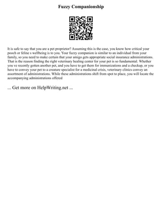 Fuzzy Companionship
It is safe to say that you are a pet proprietor? Assuming this is the case, you know how critical your
pooch or feline s wellbeing is to you. Your fuzzy companion is similar to an individual from your
family, so you need to make certain that your amigo gets appropriate social insurance administrations.
That is the reason finding the right veterinary healing center for your pet is so fundamental. Whether
you ve recently gotten another pet, and you have to get them for immunizations and a checkup, or you
have to convey your pet to a creature specialist for a medicinal crisis, veterinary clinics convey an
assortment of administrations. While these administrations shift from spot to place, you will locate the
accompanying administrations offered
... Get more on HelpWriting.net ...
 