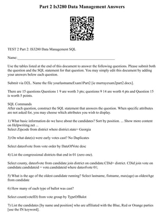 Part 2 Is3280 Data Management Answers
TEST 2 Part 2: IS3280 Data Management SQL
Name:______________________________________________________
Use the tables listed at the end of this document to answer the following questions. Please submit both
the question and the SQL statement for that question. You may simply edit this document by adding
your answers below each question.
Submit via D2L. Name the file yourlastnameExam1Part2 [ie murrayexam2part2.docx].
There are 15 questions Questions 1 9 are worth 3 pts; questions 9 14 are worth 4 pts and Question 15
is worth 5 points.
SQL Commands
After each question, construct the SQL statement that answers the question. When specific attributes
are not asked for, you may choose which attributes you wish to display.
1) What basic information do we have about the candidates? Sort by position. ... Show more content
on Helpwriting.net ...
Select Zipcode from district where district.state= Georgia
3) On what date(s) were early votes cast? No Duplicates
Select dateofvote from vote order by DateOfVote desc
4) List the congressional districts that end in 01 (zero one).
Select county, dateofvote from candidate join district on candidate.CDid= district. CDid join vote on
candidate.candidateid = vote.candidateid where dateofvote 01;
5) What is the age of the oldest candidate running? Select lastname, fistname, max(age) as oldestAge
from candidate
6) How many of each type of ballot was cast?
Select count(voteID) from vote group by TypeOfBalot
7) List the candidates [by name and position] who are affiliated with the Blue, Red or Orange parties
[use the IN keyword].
 