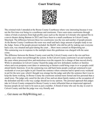 Court Trial Essay
The criminal trials I attended at the Boone County Courthouse where very interesting because it was
not the first time ever being in a courthouse and courtroom. I have seen some courtrooms through
videos of trials or pictures from high profile cases such as the shooter in Colorado who opened fire in
a movie theater during Batman in 2012 and I have been to a small courthouse in Calvert County
Maryland. The difference between these two courtrooms was the size and number of people present.
At the Boone County Courthouse the room was small and had a large amount of people ready to see
the Judge. Some of the people present included: the Bailiff, who did his job by making sure everyone
had a seat, was situated and quiet during the court ... Show more content on Helpwriting.net ...
This sentencing was in response to the multiple times this gentleman was charged with the same
crime.
The difference between the Bonne County court and the Calvert County court is the size and how
quickly cases where moved through the system. In the Calvert County courtroom I sat and watched
the cases where processed slow and meticulous even the requests for a change of date moved slowly.
While in attendance in Calvert County I heard the judge ask how defendants mothers or families
where and even postpone court dates or sentencing so farmers could bring crops in or so people could
attend family functions. Even the sentencing was odd back home people could get sentenced to just
weekends or even just nights in jail I heard one sentence where someone had to spend every weekend
in jail for the next year, which I thought was strange but the judge said after the sentence that it was to
keep the farms working. In Boone County the courtroom seemed more formal and less personal than a
small town. The judge only cared for the rule of law and not about family matters or the occupation of
the defendant and this is the way a judge should act in my opinion. The personal approach that judges
take in Calvert County compared to Boone County is more influential than an impersonal approach
because people do not want to be seen as just a number. A friend of mine who saw his day in court in
Calvert County said that the judge was very friendly and
... Get more on HelpWriting.net ...
 
