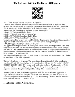 The Exchange Rate And The Balance Of Payments
Part A. The Exchange Rate and the Balance of Payments
1. Plot the dollar exchange rate since 1995. Use an appropriate benchmark to determine if the
exchange rate has depreciated or appreciated since 1995. Explain why you chose such benchmark.
Has the dollar depreciated or appreciated (break it up into time periods to answer this)? In Forex
Trading these four major currency pairs are the most popular ones.
1. Euro/USD The Euro and the US dollar
2. USD/JPY The US dollar and the Japanese Yen
3. GBP/USD The British Pound and the US dollar
4. USD/CHF The US dollar and the Swiss Franc.
We are using the third currency pair i.e. GBP/USD for the conduct of the study and the appreciation /
Depreciation of these currencies over the ... Show more content on Helpwriting.net ...
GBP/USD: Appreciation/Depreciation over the years:
The Appreciation / Depreciation of US dollar against Britain Pound over the years from 1995 2014
yearly wise is presented here, the maximum appreciation of Dollar against Pound is seen during the
year 2001 i.e. GBP/USD rate was 1.4406, the dollar appreciated 6.24 % against Pound and the dollar
depreciated to the lowest value during the year 2007 i.e. GBP/USD rate was 2.0013 and the dollar
depreciated by 23.50% against pound.
The Appreciation / Depreciation of US dollar against Britain Pound over the years from 1995 2014 is
depicted below by the following Graphs:
The above Graphs shows the Year on Year appreciation / Depreciation of US dollar over British
Pound, and if we divide the entire Year on Year data into four different time Periods i.e. 1995 2000,
2001 2005, 2006 2010, 2010 2014 we can easily analyze the Exchange Rate fluctuation of Dollar
against Pound over a period of 5 years of time by considering the closing Exchange rates of the
respective currencies during the starting and the ending of the 5 year time horizon.
From the year 1995 2000 the dollar has appreciated by 4.26% and the dollar has appreciated to a
larger extent of about 20.76% during the period 2001 2005. From the year 2006 2010 dollar has
witnessed an appreciation against Pound by 19.12%. By comparing it with the previous period the
dollar has depreciated by 2.61% and from the
... Get more on HelpWriting.net ...
 