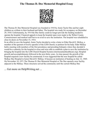 The Thomas D. Dee Memorial Hospital Essay
The Thomas D. Dee Memorial Hospital was founded in 1910 by Annie Taylor Dee and her eight
children as a tribute to their husband and father. The hospital was ready for occupancy on December
29, 1910. Unfortunately, by 1914 the Dee family could no longer provide the funding needed to
operate the hospital. Financial appeals to keep the hospital open were made to the Weber County
Commissioners and medical staff but to no avail to save the institution. The hospital was scheduled to
close its doors on November 15, 1914.
In an effort to save the hospital, Annie Taylor decided to write a letter to Elder David O. McKay, a
member of the quorum of twelve apostles of the LDS Church, to petition for his help. Elder McKay
held a meeting with members of the first presidency and presiding bishopric where they decided it
would be a calamity for the hospital to close and were able to establish a plan to save the institution by
bringing the hospital into the LDS Church Hospital System (intermountainhealthcare.org). Hospital
growth and accomplishments followed in the next thirty years. As time passed, the growth of the
hospital required a new facility be constructed. It was suggested that the new hospital be called
McKay Dee Hospital to honor David O. McKay. It became an institution of healing on July 12, 1969.
On November 10, 1971 The Thomas D. Dee Memorial Hospital or The Dee opened a new facility
adjacent to the McKay. These structures served the community until the current McKay Dee
... Get more on HelpWriting.net ...
 