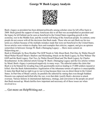George W Bush Legacy Analysis
Bush s legacy as president has been debated politically among scholars since he left office back in
2009. Bush gained the support of many Americans due to all that was accomplished as president and
the legacy he left behind can be seen as beneficial to the United States regarding growth in the
economy, war in the Middle East, and the overall well being of the American people. In contrast, some
people do not concur with all the decisions that Bush made. Those who are anti Bush see his two
terms as a failure because of the multiple mistakes made that were not beneficial to the United States.
Seven articles were written to display facts and examples that criticize, support, and give an opinion
somewhere in between: George W. Bush s Damaging Legacy: ... Show more content on
Helpwriting.net ...
Bush in Hindsight, by Ross Douthat The GOP Needs to Talk About Bush: Part One, by Walter Russell
Mead Walter Russell Mead s Shallow and Misleading Attack on the Bush Legacy, by Pete Wehner The
GOP and the Bush Legacy: Part Two, by Walter Russell Mead and The Bush Legacy, by Charles
Krauthammer. In the editorial article George W. Bush s Damaging Legacy and the two articles written
by Mead, Bush s legacy is portrayed negatively in many ways. The editorial makes the claim that
Bush is to be blamed for invading Iraq with questionable motives leading to 37,000 soldiers injured or
killed. Also the Bush Administration s legalization of the inhumane torture of captives is unacceptable.
It states that Bush had no right to go to war in Iraq because there was no direct threat to the United
States. In Part One of Mead s article, he parallels the editorial by stating that even though Suddam
Hussein was captured and killed after the war, even that didn t justify Bush s decision to attack
overseas. Various failures in international diplomacy, strategy, and conviction to the people are proof
that Bush messed up. Mead clarifies how important and necessary all of these issues are when
involved in a
... Get more on HelpWriting.net ...
 