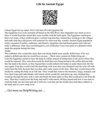 Life In Ancient Egypt
I chose Egypt for my report, first I will start off with Egyptian life.
The Egyptians lives were normally all based on the Nile River, they depended very much so on it.
Once it would flood this meant they were wealthy with the land again. The Egyptians would grow
their own crops, if they could not grow a certain crop that they wanted they would go to the villages
and trade what they had grown with someone for what crop they wanted. Ancient Egypt population
solely consisted of nobles, craftsmen, and farmers. Egyptians also had board games and it did not
make a difference what class you belonged to, you could play if you were poor or a pharaoh which
made this popular during this time.
Trades
The craftsmen who created the items that were being traded were usually skilled men. If he was
indeed a skilled man then he would have an easy ... Show more content on Helpwriting.net ...
Later the Egyptians started to bury the dead in coffins instead of letting them in the desert where they
would be exposed. They soon discovered the dead that were being buried in the coffins did not look
like the dead in the desert, so they figured they would embalm the bodies to make them look life like
once again. First they would wash the dead body with wine then once finished wash the wine off with
water from the Nile, because that was their only water source at the time. Then they would remove the
insides by cutting the body on its left side. They would then remove the intestines, lungs, stomach, and
liver then wrap each individually with natron which would dry each piece up, once finished they
would go through the nose with a stick and break the brain apart so they then could pull it out from the
nose. Then they would cover the body and stuff it with natron, 40 days passed and now it was time to
wash the body one last time and rub it with oils. Last they put the insides they had taken outback in
the body and it is now ready to be
... Get more on HelpWriting.net ...
 