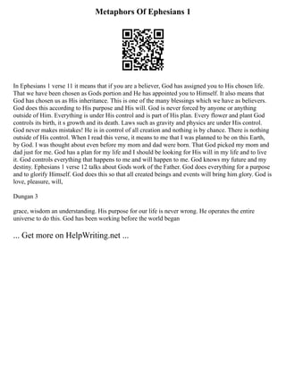 Metaphors Of Ephesians 1
In Ephesians 1 verse 11 it means that if you are a believer, God has assigned you to His chosen life.
That we have been chosen as Gods portion and He has appointed you to Himself. It also means that
God has chosen us as His inheritance. This is one of the many blessings which we have as believers.
God does this according to His purpose and His will. God is never forced by anyone or anything
outside of Him. Everything is under His control and is part of His plan. Every flower and plant God
controls its birth, it s growth and its death. Laws such as gravity and physics are under His control.
God never makes mistakes! He is in control of all creation and nothing is by chance. There is nothing
outside of His control. When I read this verse, it means to me that I was planned to be on this Earth,
by God. I was thought about even before my mom and dad were born. That God picked my mom and
dad just for me. God has a plan for my life and I should be looking for His will in my life and to live
it. God controls everything that happens to me and will happen to me. God knows my future and my
destiny. Ephesians 1 verse 12 talks about Gods work of the Father. God does everything for a purpose
and to glorify Himself. God does this so that all created beings and events will bring him glory. God is
love, pleasure, will,
Dungan 3
grace, wisdom an understanding. His purpose for our life is never wrong. He operates the entire
universe to do this. God has been working before the world began
... Get more on HelpWriting.net ...
 
