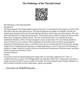 The Pathology of the Thyroid Gland
The Pathology of the Thyroid Gland
Introduction
The thyroid gland is the largest gland located in the neck. It is positioned in the anterior or front of the
neck below the skin and muscle layers. The thyroid gland has the shape of a butterfly with the two
wings being characterized by the left and right thyroid lobes which wrap around the trachea. The only
role of the thyroid is to make thyroid hormone. This hormone has an effect on almost all tissues of the
body where it augments cellular activity. The role of the thyroid, thus, is to regulate the body s
metabolism (Norman, 2012). The thyroid gland is prone to more than a few very distinct problems,
some of which are very common. These problems can be broken down into those concerning the
production of hormone (too much, or too little), those due to increased growth of the thyroid, causing
compression of important neck structures or simply appearing as a mass in the neck, the formation of
nodules or lumps within the thyroid which are worrisome for the presence of thyroid cancer, and those
which are cancerous (Norman, 2012).
Common Diseases
Goiters
From time to time the thyroid gland grows larger than it is normally supposed to be. This is a
condition known as a goiter. Even though goiters are typically trouble free, a large goiter can cause a
cough and make it hard for one to swallow or breathe. The most frequent cause of goiter globally is a
lack of iodine in the diet. In the United States, where most people
... Get more on HelpWriting.net ...
 