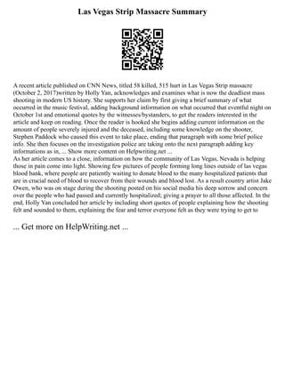 Las Vegas Strip Massacre Summary
A recent article published on CNN News, titled 58 killed, 515 hurt in Las Vegas Strip massacre
(October 2, 2017)written by Holly Yan, acknowledges and examines what is now the deadliest mass
shooting in modern US history. She supports her claim by first giving a brief summary of what
occurred in the music festival, adding background information on what occurred that eventful night on
October 1st and emotional quotes by the witnesses/bystanders, to get the readers interested in the
article and keep on reading. Once the reader is hooked she begins adding current information on the
amount of people severely injured and the deceased, including some knowledge on the shooter,
Stephen Paddock who caused this event to take place, ending that paragraph with some brief police
info. She then focuses on the investigation police are taking onto the next paragraph adding key
informations as in, ... Show more content on Helpwriting.net ...
As her article comes to a close, information on how the community of Las Vegas, Nevada is helping
those in pain come into light. Showing few pictures of people forming long lines outside of las vegas
blood bank, where people are patiently waiting to donate blood to the many hospitalized patients that
are in crucial need of blood to recover from their wounds and blood lost. As a result country artist Jake
Owen, who was on stage during the shooting posted on his social media his deep sorrow and concern
over the people who had passed and currently hospitalized; giving a prayer to all those affected. In the
end, Holly Yan concluded her article by including short quotes of people explaining how the shooting
felt and sounded to them, explaining the fear and terror everyone felt as they were trying to get to
... Get more on HelpWriting.net ...
 