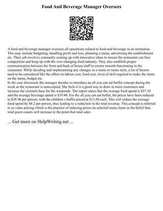 Food And Beverage Manager Oversees
A food and beverage manager oversees all operations related to food and beverage in an institution.
This may include budgeting, handling profit and loss, planning a menu, advertising the establishment
etc. Their job involves constantly coming up with innovative ideas to ensure the restaurant can face
competition and keep up with the ever changing food industry. They also establish proper
communication between the front and back of house staff to ensure smooth functioning in the
restaurant. While deciding and implementing any changes in a menu or menu style, a lot of factors
need to be considered like the effect on labour cost, food cost, level of skill required to make the items
on the menu, budget etc.
In the case discussed, the manager decides to introduce an all you can eat buffet concept during the
week as the restaurant is unoccupied. She feels it is a good way to draw in more customers and
increase the clientele base for the weekends. The report states that the average food spend is $37.10
and the average beverage spend is $19.80. For the all you can eat buffet, the prices have been reduced
to $28.90 per person, with the children s buffet priced at $13.50 each. This will reduce the average
food spend by $8.2 per person, thus leading to a reduction in the total revenue. This concept is referred
to as value pricing which is the practice of reducing prices on selected menu items in the belief that,
total guest counts will increase to the point that total sales
... Get more on HelpWriting.net ...
 