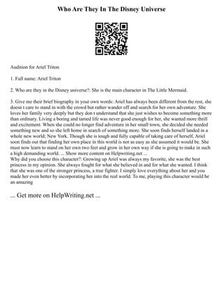Who Are They In The Disney Universe
Audition for Ariel Triton
1. Full name: Ariel Triton
2. Who are they in the Disney universe?: She is the main character in The Little Mermaid.
3. Give me their brief biography in your own words: Ariel has always been different from the rest, she
doesn t care to stand in with the crowd but rather wander off and search for her own adventure. She
loves her family very deeply but they don t understand that she just wishes to become something more
than ordinary. Living a boring and tamed life was never good enough for her, she wanted more thrill
and excitement. When she could no longer find adventure in her small town, she decided she needed
something new and so she left home in search of something more. She soon finds herself landed in a
whole new world; New York. Though she is tough and fully capable of taking care of herself, Ariel
soon finds out that finding her own place in this world is not as easy as she assumed it would be. She
must now learn to stand on her own two feet and grow in her own way if she is going to make in such
a high demanding world. ... Show more content on Helpwriting.net ...
Why did you choose this character?: Growing up Ariel was always my favorite, she was the best
princess in my opinion. She always fought for what she believed in and for what she wanted. I think
that she was one of the stronger princess, a true fighter. I simply love everything about her and you
made her even better by incorporating her into the real world. To me, playing this character would be
an amazing
... Get more on HelpWriting.net ...
 