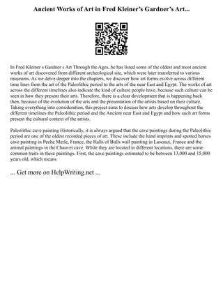 Ancient Works of Art in Fred Kleiner’s Gardner’s Art...
In Fred Kleiner s Gardner s Art Through the Ages, he has listed some of the oldest and most ancient
works of art discovered from different archeological site, which were later transferred to various
museums. As we delve deeper into the chapters, we discover how art forms evolve across different
time lines from the art of the Paleolithic period to the arts of the near East and Egypt. The works of art
across the different timelines also indicate the kind of culture people have, because such culture can be
seen in how they present their arts. Therefore, there is a clear development that is happening back
then, because of the evolution of the arts and the presentation of the artists based on their culture.
Taking everything into consideration, this project aims to discuss how arts develop throughout the
different timelines the Paleolithic period and the Ancient near East and Egypt and how such art forms
present the cultural context of the artists.
Paleolithic cave painting Historically, it is always argued that the cave paintings during the Paleolithic
period are one of the oldest recorded pieces of art. These include the hand imprints and spotted horses
cave painting in Peche Merle, France, the Halls of Bulls wall painting in Lascaux, France and the
animal paintings in the Chauvet cave. While they are located in different locations, there are some
common traits in these paintings. First, the cave paintings estimated to be between 13,000 and 15,000
years old, which means
... Get more on HelpWriting.net ...
 