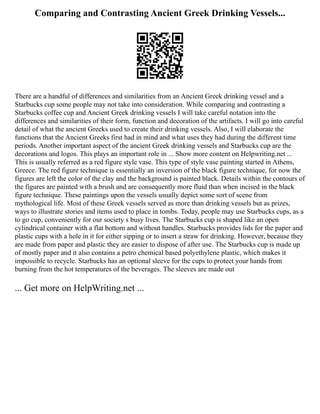 Comparing and Contrasting Ancient Greek Drinking Vessels...
There are a handful of differences and similarities from an Ancient Greek drinking vessel and a
Starbucks cup some people may not take into consideration. While comparing and contrasting a
Starbucks coffee cup and Ancient Greek drinking vessels I will take careful notation into the
differences and similarities of their form, function and decoration of the artifacts. I will go into careful
detail of what the ancient Greeks used to create their drinking vessels. Also, I will elaborate the
functions that the Ancient Greeks first had in mind and what uses they had during the different time
periods. Another important aspect of the ancient Greek drinking vessels and Starbucks cup are the
decorations and logos. This plays an important role in ... Show more content on Helpwriting.net ...
This is usually referred as a red figure style vase. This type of style vase painting started in Athens,
Greece. The red figure technique is essentially an inversion of the black figure technique, for now the
figures are left the color of the clay and the background is painted black. Details within the contours of
the figures are painted with a brush and are consequently more fluid than when incised in the black
figure technique. These paintings upon the vessels usually depict some sort of scene from
mythological life. Most of these Greek vessels served as more than drinking vessels but as prizes,
ways to illustrate stories and items used to place in tombs. Today, people may use Starbucks cups, as a
to go cup, conveniently for our society s busy lives. The Starbucks cup is shaped like an open
cylindrical container with a flat bottom and without handles. Starbucks provides lids for the paper and
plastic cups with a hole in it for either sipping or to insert a straw for drinking. However, because they
are made from paper and plastic they are easier to dispose of after use. The Starbucks cup is made up
of mostly paper and it also contains a petro chemical based polyethylene plastic, which makes it
impossible to recycle. Starbucks has an optional sleeve for the cups to protect your hands from
burning from the hot temperatures of the beverages. The sleeves are made out
... Get more on HelpWriting.net ...
 