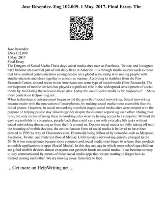 Jose Resendez. Eng 102.009. 1 May. 2017. Final Essay. The
Jose Resendez
ENG 102.009
1 May. 2017
Final Essay
The Dangers of Social Media These days social media sites such as Facebook, Twitter, and Instagram
have become an essential part of our daily lives in America. It is through media sources such as these
that have enabled communication among people on a global scale along with uniting people with
similar interests and ideas together in a positive manner. According to statistics from the Pew
Research Center, around seven in ten Americans use some type of social media (Pew Research). The
development of mobile devices has played a significant role in the widespread development of social
media by facilitating the access to these sites. Today the use of social media is for purposes of ... Show
more content on Helpwriting.net ...
When technological advancement began so did the growth of social networking. Social networking
became easier with the innovation of smartphones, by making social media more accessible than its
initial phases. However, in social networking s earliest stages social media sites were created with the
purpose of helping people stay linked together despite the distance separating each other. During that
time, the only means of using these networking sites were by having access to a computer. Without the
easy accessibility to computers, people back then could carry on with everyday life tasks without
social networking distracting us from the life around us. Despite social media not fully taking off until
the booming of mobile devices, the earliest known form of social media is believed to have been
created in 1995 by way of Classmates.com. Eventually being followed by networks such as Myspace,
Facebook, Twitter, and Pinterest (Social Media). Unfortunately networking quickly changed in the
2010s when smartphones became more common and social media sites began to release their products
as mobile applications or apps (Social Media). In this day and age in which some school age children
are gifted mobile devices almost everyone can get their hands on social media. It has become so easy
to stay communicated by means of these social media apps that we are starting to forget how to
interact among each other. We are moving away from face to face
... Get more on HelpWriting.net ...
 