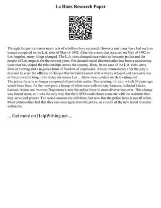 La Riots Research Paper
Through the past centuries many acts of rebellion have occurred. However not many have had such an
impact compared to the L.A. riots of May of 1992. After the events that occurred on May of 1992 in
Los Angeles, many things changed. The L.A. riots changed race relations between police and the
people of Los Angeles for the coming years. For decades racial discrimination has been a reoccurring
issue that has shaped the relationships across the country. Riots, in the case of the L.A. riots, are a
form of venting and a negative form of freedom of expression. Almost immediately after the jury`s
decision to seize the officers of charges that included assault with a deadly weapon and excessive use
of force towards King, riots broke out across Los ... Show more content on Helpwriting.net ...
The police force is no longer composed of just white males, The morning roll call, which 20 years ago
would have been, for the most part, a lineup of white men with military haircuts, included blacks,
Latinos, Asians and women (Nagourney), now the police force in more diverse than ever. This change
was forced upon, as it was the only way that the LAPD could closer associate with the residents that
they serve and protect. The racial tensions are still there, but now that the police force is not all white.
Most communities feel that they can once again trust the police, as a result of the new racial diversity
within the
... Get more on HelpWriting.net ...
 