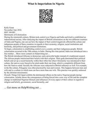 What Is Imperialism In Nigeria
Kelly Grant
November 2nd, 2016
HST 104 003
Detriments of Colonization
During the nineteenth century, Britain took control over Nigeria and India and tried to established an
industrialized society. After analyzing the impact of British colonization on the two different countries
of India and Nigeria, one can see how the impact of their control negatively affected the culture and
indigenous people of these countries in regards to their economy, religion, social institutions and
hierarchy, and political and government institutions.
To begin, colonization is establishing control over a country and their indigenous people. British
colonization occurred in the 19th century in India. During this time period, India was introduced into a
free market ... Show more content on Helpwriting.net ...
The British introduced Africans to democracy and a powerful leader instead of a traditional council.
The African people intertwined their beliefs with their religion. Their gods dominated their political
beliefs and set up a social hierarchy within their tribes but when Christianity was introduced to their
culture, the natives were forced to be ruled under their one king, which is completely different from
how the Natives ruled. Socially the Africans were subjected to British influence as well. For example,
in the Ibo culture, Polygamy was often practiced by men and women. This happens between man and
wife and is a culture in which man can have more than one wife. This practice was quickly outlawed
by the christian missionaries.
Overall, Things Fall Apart exhibits the detrimental effects on the native Nigerian people during
colonization. Achebe shows the consequences of being forced into a new way of life and the complete
change in traditional Nigerian lifestyle and influences of every aspect of their culture in regards to
religion and beliefs, government, social hierarchy, and
... Get more on HelpWriting.net ...
 
