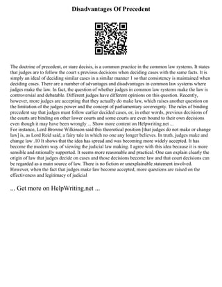 Disadvantages Of Precedent
The doctrine of precedent, or stare decisis, is a common practice in the common law systems. It states
that judges are to follow the court s previous decisions when deciding cases with the same facts. It is
simply an ideal of deciding similar cases in a similar manner 1 so that consistency is maintained when
deciding cases. There are a number of advantages and disadvantages in common law systems where
judges make the law. In fact, the question of whether judges in common law systems make the law is
controversial and debatable. Different judges have different opinions on this question. Recently,
however, more judges are accepting that they actually do make law, which raises another question on
the limitation of the judges power and the concept of parliamentary sovereignty. The rules of binding
precedent say that judges must follow earlier decided cases, or, in other words, previous decisions of
the courts are binding on other lower courts and some courts are even bound to their own decisions
even though it may have been wrongly ... Show more content on Helpwriting.net ...
For instance, Lord Browne Wilkinson said this theoretical position [that judges do not make or change
law] is, as Lord Reid said, a fairy tale in which no one any longer believes. In truth, judges make and
change law .10 It shows that the idea has spread and was becoming more widely accepted. It has
become the modern way of viewing the judicial law making. I agree with this idea because it is more
sensible and rationally supported. It seems more reasonable and practical. One can explain clearly the
origin of law that judges decide on cases and those decisions become law and that court decisions can
be regarded as a main source of law. There is no fiction or unexplainable statement involved.
However, when the fact that judges make law become accepted, more questions are raised on the
effectiveness and legitimacy of judicial
... Get more on HelpWriting.net ...
 