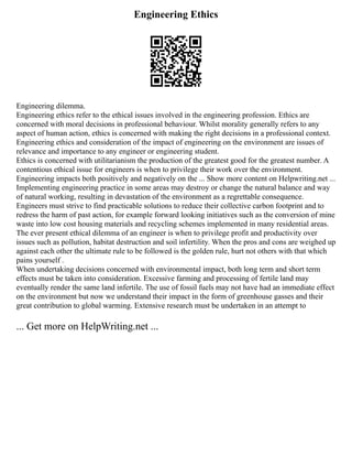 Engineering Ethics
Engineering dilemma.
Engineering ethics refer to the ethical issues involved in the engineering profession. Ethics are
concerned with moral decisions in professional behaviour. Whilst morality generally refers to any
aspect of human action, ethics is concerned with making the right decisions in a professional context.
Engineering ethics and consideration of the impact of engineering on the environment are issues of
relevance and importance to any engineer or engineering student.
Ethics is concerned with utilitarianism the production of the greatest good for the greatest number. A
contentious ethical issue for engineers is when to privilege their work over the environment.
Engineering impacts both positively and negatively on the ... Show more content on Helpwriting.net ...
Implementing engineering practice in some areas may destroy or change the natural balance and way
of natural working, resulting in devastation of the environment as a regrettable consequence.
Engineers must strive to find practicable solutions to reduce their collective carbon footprint and to
redress the harm of past action, for example forward looking initiatives such as the conversion of mine
waste into low cost housing materials and recycling schemes implemented in many residential areas.
The ever present ethical dilemma of an engineer is when to privilege profit and productivity over
issues such as pollution, habitat destruction and soil infertility. When the pros and cons are weighed up
against each other the ultimate rule to be followed is the golden rule, hurt not others with that which
pains yourself .
When undertaking decisions concerned with environmental impact, both long term and short term
effects must be taken into consideration. Excessive farming and processing of fertile land may
eventually render the same land infertile. The use of fossil fuels may not have had an immediate effect
on the environment but now we understand their impact in the form of greenhouse gasses and their
great contribution to global warming. Extensive research must be undertaken in an attempt to
... Get more on HelpWriting.net ...
 