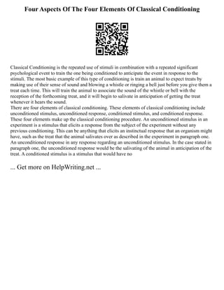 Four Aspects Of The Four Elements Of Classical Conditioning
Classical Conditioning is the repeated use of stimuli in combination with a repeated significant
psychological event to train the one being conditioned to anticipate the event in response to the
stimuli. The most basic example of this type of conditioning is train an animal to expect treats by
making use of their sense of sound and blowing a whistle or ringing a bell just before you give them a
treat each time. This will train the animal to associate the sound of the whistle or bell with the
reception of the forthcoming treat, and it will begin to salivate in anticipation of getting the treat
whenever it hears the sound.
There are four elements of classical conditioning. These elements of classical conditioning include
unconditioned stimulus, unconditioned response, conditioned stimulus, and conditioned response.
These four elements make up the classical conditioning procedure. An unconditioned stimulus in an
experiment is a stimulus that elicits a response from the subject of the experiment without any
previous conditioning. This can be anything that elicits an instinctual response that an organism might
have, such as the treat that the animal salivates over as described in the experiment in paragraph one.
An unconditioned response in any response regarding an unconditioned stimulus. In the case stated in
paragraph one, the unconditioned response would be the salivating of the animal in anticipation of the
treat. A conditioned stimulus is a stimulus that would have no
... Get more on HelpWriting.net ...
 