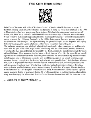 Fried Green Tomatoes Essay
Fried Green Tomatoes with a hint of Southern Gothic Lit Southern Gothic literature is a type of
Southern writing. Southern gothic literature can be found in many old books that date back to the 1900
s. These stories often have a grotesque theme to them. Whether it be supernatural elements, social
issues, or a brutal act of violence. Southern Gothic literature has a style of its own. The movie Fried
Green Tomatoes by Fannie Flagg is about the true meaning of friendship. The time frame around this
movie is around the 1990 s and flashbacks to the 1930 s. In the movie there was a strong movement
for women and their strength. This is played out by the ignored Evelyn Couch a desperate wife trying
to fix her marriage, and Idgie a rebellious ... Show more content on Helpwriting.net ...
The audience was shown how a little girls best friend was brutally taken away from her and how she
dealt with the grief of his death. Idgie s close relationship with her older brother, Buddy, is cut short
when he is hit by a train and killed. Devastated by his death, she recedes from formal society for much
of her childhood . Idgie was mourning her brothers death for most of her life, she learned from a small
age that no one can escape oblivion. Southern gothic literature has a way of showing that the world is
not always as easy as it looks and no matter how good life may seem it can switch up at any given
moment. Another example was the death of Idgie s best friend (possible lover) Ruth Jamison. After the
trial, Ruth is diagnosed with cancer, becomes very ill, and eventually dies. Following her death, the
café closes and Over time, many Whistle Stop residents eventually move away. Idgie is devastated
once again that another important person was taken away from her life. When you think of Southern
Gothic literature the first thing that comes to mind is death. Gothic literature shows constant signs of
death, unnatural deaths, or a series of deaths. All of which contribute to making the atmosphere of the
story more horrifying. In other words death in Gothic literature is associated with the unknown or the
... Get more on HelpWriting.net ...
 