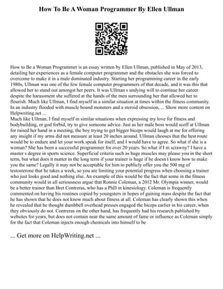 How To Be A Woman Programmer By Ellen Ullman
How to Be a Woman Programmer is an essay written by Ellen Ullman, published in May of 2013,
detailing her experiences as a female computer programmer and the obstacles she was forced to
overcome to make it in a male dominated industry. Starting her programming career in the early
1980s, Ullman was one of the few female computer programmers of that decade, and it was this that
allowed her to stand out amongst her peers. It was Ullman s undying will to continue her career
despite the harassment she suffered at the hands of the men surrounding her that allowed her to
flourish. Much like Ullman, I find myself in a similar situation at times within the fitness community.
In an industry flooded with muscle bound monsters and a steroid obsession, ... Show more content on
Helpwriting.net ...
Much like Ullman, I find myself in similar situations when expressing my love for fitness and
bodybuilding, or god forbid, try to give someone advice. Just as her male boss would scoff at Ullman
for raised her hand in a meeting, the boy trying to get bigger biceps would laugh at me for offering
any insight if my arms did not measure at least 20 inches around. Ullman chooses that the best route
would be to endure and let your work speak for itself, and I would have to agree. So what if she is a
woman? She has been a successful programmer for over 20 years. So what if I m scrawny? I have a
master s degree in sports science. Superficial criteria such as huge muscles may please you in the short
term, but what does it matter in the long term if your trainer is huge if he doesn t know how to make
you the same? Legally it may not be acceptable for him to publicly offer you the 500 mg of
testosterone that he takes a week, so you are limiting your potential progress when choosing a trainer
who just looks good and nothing else. An example of this would be the fact that some in the fitness
community would in all seriousness argue that Ronnie Coleman, a 2012 Mr. Olympia winner, would
be a better trainer than Bret Contreras, who has a PhD in kinesiology. Coleman is frequently
commented on having his routines copied by youngsters in hopes of gaining mass despite the fact that
he has shown that he does not know much about fitness at all. Coleman has clearly shown this when
he revealed that he thought dumbbell overhead presses engaged the biceps earlier in his career, when
they obviously do not. Contreras on the other hand, has frequently had his research published by
websites for years, but does not contain near the same amount of fame or influence as Coleman simply
for the fact that Coleman injects enough chemicals into himself to be
... Get more on HelpWriting.net ...
 
