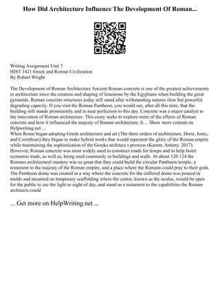 How Did Architecture Influence The Development Of Roman...
Writing Assignment Unit 7
HIST 1421 Greek and Roman Civilization
By Robert Wright
The Development of Roman Architecture Ancient Roman concrete is one of the greatest achievements
to architecture since the creation and shaping of limestone by the Egyptians when building the great
pyramids. Roman concrete structures today still stand after withstanding natures slow but powerful
degrading capacity. If you visit the Roman Pantheon, you would see, after all this time, that the
building still stands prominently and in near perfection to this day. Concrete was a major catalyst to
the innovation of Roman architecture. This essay seeks to explore more of the effects of Roman
concrete and how it influenced the majesty of Roman architecture. It ... Show more content on
Helpwriting.net ...
When Rome began adopting Greek architecture and art (The three orders of architecture, Doric, Ionic,
and Corinthian) they began to make hybrid works that would represent the glory of the Roman empire
while maintaining the sophistication of the Greeks architect s prowess (Kamm, Antony. 2017).
However, Roman concrete was most widely used to construct roads for troops and to help faster
economic trade, as well as, being used commonly in buildings and walls. At about 120 124 the
Romans architectural mastery was so great that they could build the circular Pantheon temple, a
testament to the majesty of the Roman empire, and a place where the Romans could pray to their gods.
The Pantheon dome was created in a way where the concrete for the coffered dome was poured in
molds and mounted on temporary scaffolding where the center, known as the oculus, would be open
for the public to see the light or night of day, and stand as a testament to the capabilities the Roman
architects could
... Get more on HelpWriting.net ...
 