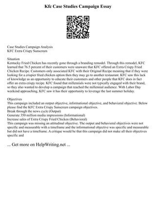 Kfc Case Studies Campaign Essay
Case Studies Campaign Analysis
KFC Extra Crispy Sunscreen
Situation
Kentucky Fried Chicken has recently gone through a branding remodel. Through this remodel, KFC
learned that 76.5 percent of their customers were unaware that KFC offered an Extra Crispy Fried
Chicken Recipe. Customers only associated KFC with their Original Recipe meaning that if they were
looking for a crispier fried chicken option then they may go to another restaurant. KFC saw this lack
of knowledge as an opportunity to educate their customers and other people that KFC does in fact
offer an extra crispy recipe. KFC found that millennials were not typically engaged with their brand,
so they also wanted to develop a campaign that reached the millennial audience. With Labor Day
weekend approaching, KFC saw it has their opportunity to leverage the last summer holiday.
Objectives
This campaign included an output objective, informational objective, and behavioral objective. Below
please find the KFC Extra Crispy Sunscreen campaign objectives.
Break through the news cycle (Output)
Generate 350 million media impressions (Informational)
Increase sales of Extra Crispy Fried Chicken (Behavioral)
This campaign was missing an attitudinal objective. The output and behavioral objectives were not
specific and measurable with a timeframe and the informational objective was specific and measurable
but did not have a timeframe. A critique would be that this campaign did not make all their objectives
specific and
... Get more on HelpWriting.net ...
 