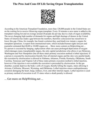 The Pros And Cons Of Life Saving Organ Transplantation
According to the American Transplant Foundation, more than 120,000 people in the United States are
on the waiting list to receive lifesaving organ transplant. Every 10 minutes a new name is added to the
transplant waiting list and on average around 20 people die per day due to a lack of organ availability.
The never changing high number of demands for organs and high shortage of donors in the United
States of America has made a gap between the numbers, therefore a discussion has raised how to
lower this gap. China, for example, has found a solution they used death row inmate s organs for
transplant operations. A report from international team, which included human rights lawyers and
journalist estimated that 60,00 to 10,000 organs are ... Show more content on Helpwriting.net ...
If a person is executed by hanging, asphyxiation often can cause prolonged deprivation of oxygen
which damages many transplantable organs, the only capital jurisdictions who allows it are Delaware,
Washington and New Hampshire (but all these states primary execution method is lethal injection). If
a person is executed by electrocution literally fries all internal organs and the skin very painful death.
the execution by electrocution is allowed in Alabama, Arkansas, Florida, Kentucky, Oklahoma, South
Carolina, Tennessee and Virginia I all of these states primary execution method is lethal injection,
however if the injection is not available the execution is proceeded by electrocution. In the gas
chamber, cyanide deprives the body s cells of oxygen, thereby killing the organs, states allowing it
Arizona, California, Missouri, Wyoming, and Oklahoma. Lethal injection causes cardiopulmonary
cessation damaging the heart, lungs, kidneys, liver, and other internal organs. Lethal injection is used
as primary method of execution in all 33 states where a death penalty is allowed
... Get more on HelpWriting.net ...
 