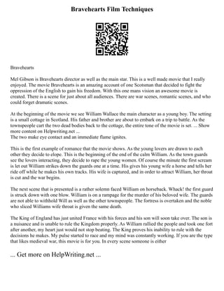 Bravehearts Film Techniques
Bravehearts
Mel Gibson is Bravehearts director as well as the main star. This is a well made movie that I really
enjoyed. The movie Bravehearts is an amazing account of one Scotsman that decided to fight the
oppression of the English to gain his freedom. With this one mans vision an awesome movie is
created. There is a scene for just about all audiences. There are war scenes, romantic scenes, and who
could forget dramatic scenes.
At the beginning of the movie we see William Wallace the main character as a young boy. The setting
is a small cottage in Scotland. His father and brother are about to embark on a trip to battle. As the
townspeople cart the two dead bodies back to the cottage, the entire tone of the movie is set. ... Show
more content on Helpwriting.net ...
The two make eye contact and an immediate flame ignites.
This is the first example of romance that the movie shows. As the young lovers are drawn to each
other they decide to elope. This is the beginning of the end of the calm William. As the town guards
see the lovers interacting, they decide to rape the young women. Of course the minute the first scream
is let out William strikes down the guards one at a time. His gives his young wife a horse and tells her
ride off while he makes his own tracks. His wife is captured, and in order to attract William, her throat
is cut and the war begins.
The next scene that is presented is a rather solemn faced William on horseback. Whack! the first guard
is struck down with one blow. William is on a rampage for the murder of his beloved wife. The guards
are not able to withhold Will as well as the other townspeople. The fortress is overtaken and the noble
who sliced Williams wife throat is given the same death.
The King of England has just united France with his forces and his son will soon take over. The son is
a nuisance and is unable to rule the Kingdom properly. As William rallied the people and took one fort
after another, my heart just would not stop beating. The King proves his inability to rule with the
decisions he makes. My pulse started to race and my mind was constantly working. If you are the type
that likes medieval war, this movie is for you. In every scene someone is either
... Get more on HelpWriting.net ...
 