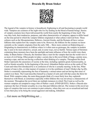 Dracula By Bram Stoker
The legend of the vampire in history is boundlessly frightening to all and fascinating to people world
wide. Vampires are creatures of the night who live by feeding on the blood of human beings. Stories
of vampire creatures have been told around the world from nearly the beginning of time itself. The
way they look, their tendencies, purposes, and other characteristics of vampires, appear to differ based
on the time period in which the vampire folklore originated or what culture it derived from. These
cultures such as the Mesopotamians, Hebrews, Ancient Greeks, and the Romans all have various
folklores that explain how the vampire came to be. However, the folklore for the creature we know
currently as the vampire originates from the early 18th ... Show more content on Helpwriting.net ...
Originating its characteristics in folklore where is it often seen as grotesque, the vampire in modern
day is seen to be more attractive, sexual, and, in some ways, not as fearful. Various types of literature
containing these monsters have been the spotlight and main influence of how the world views them
today. In Bram Stoker s Dracula, the literature takes a turn for the vampire that lets the world view it
as more of civil being. Often people in today s society due to this novel think of fangs, a pointy nose,
wearing a cape, and one not having a reflection when thinking of a vampire. Throughout this book
Stoker represents the uneasiness of society at the time, including capitalist greed, homosexuality, as
well as female sexuality. In the beginning of the novel, Johnathon Harker arrives at the castle of The
Count and when first introduced he is in confusion of who he is actually meeting. In the line, What
manner of man is this, or what manner of creature is it in the semblance of man? (Stoker chp.3,p.48),
Stoker is essentially representing the fear of humanity s animal nature and not having that sense of
control over them. The Count describes himself as a hunter of sorts and with that comes the thirst for
blood. With vampires today, the main thing people think of is most likely how they replenish
themselves with blood, as sometimes especially within folklore this was not always a characteristic of
the monster. Throughout the novel there are multiple instances in which The Count as well as the
women vampires are tempted to snag a bite of Harker s neck. (FIND QUOTE). Stoker s Dracula also
expresses the fear of female sexuality in a way that past folklores did not. The women in this novel are
types of vampires that were not common in past centuries, where they now are so sexualized and tend
to lore their prey in by being the sexual aggressor and making, Johnathon
... Get more on HelpWriting.net ...
 