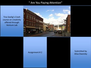 “ Are You Paying Attention”



 Tina Seelig’s Crash
course on creativity
  offered through
    Venture Lab




                                                     Submitted by
                       Assignment # 2
                                                     Alisa Dworsky
 