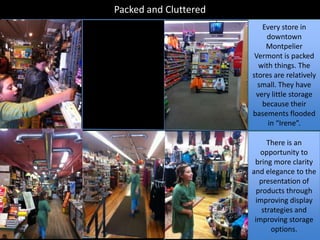 Packed and Cluttered
                          Every store in
                           downtown
                           Montpelier
                        Vermont is packed
                         with things. The
                       stores are relatively
                         small. They have
                        very little storage
                          because their
                       basements flooded
                            in “Irene”.

                             There is an
                          opportunity to
                        bring more clarity
                       and elegance to the
                          presentation of
                         products through
                        improving display
                           strategies and
                        improving storage
                              options.
 