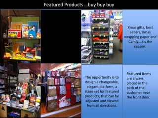 Featured Products …buy buy buy



                                            Xmas gifts, best
                                             sellers, Xmas
                                          wrapping paper and
                                            Candy….tis the
                                                season!




                                           Featured Items
                 The opportunity is to     are always
                 design a changeable,      placed in the
                  elegant platform, a      path of the
                 stage set for featured    customer near
                 products, that can be     the front door.
                 adjusted and viewed
                  from all directions.
 