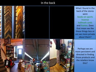 In the back
              What I found in the
               back of the stores
                       were
                books on sports
                     Incense
                 hallmark cards
               and frames. Does
               that mean we like
              these things less or
              are we more private
                  about them?



                Perhaps we are
              more persistent and
               directed in finding
              those products and
               the retailers know
                      this?
 