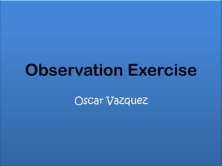 Observation Exercise
     Oscar Vazquez
 