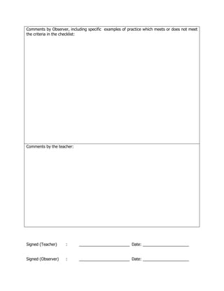 Comments by Observer, including specific examples of practice which meets or does not meet
the criteria in the checklist:




Comments by the teacher:




Signed (Teacher)    :      _______________________ Date: _____________________


Signed (Observer)   :      _______________________ Date: _____________________
 