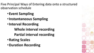 Five Principal Ways of Entering data onto a structured
observation schedule
•Event Sampling
•Instantaneous Sampling
•Interval Recording
Whole interval recording
Partial interval recording
•Rating Scales
•Duration Recording
 